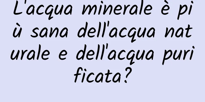 L'acqua minerale è più sana dell'acqua naturale e dell'acqua purificata?