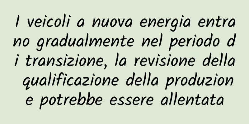 I veicoli a nuova energia entrano gradualmente nel periodo di transizione, la revisione della qualificazione della produzione potrebbe essere allentata