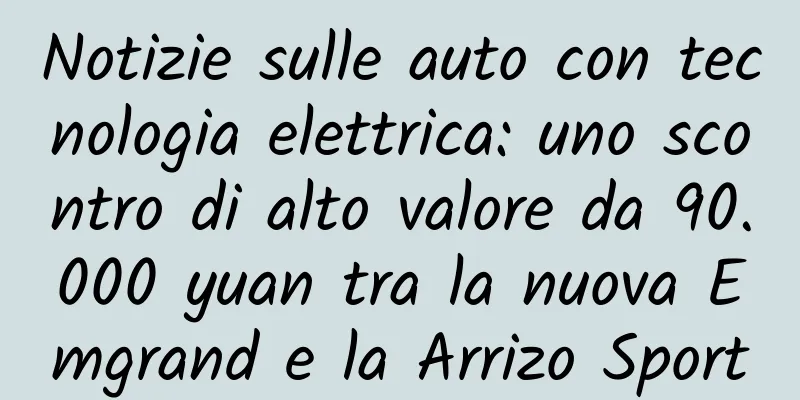 Notizie sulle auto con tecnologia elettrica: uno scontro di alto valore da 90.000 yuan tra la nuova Emgrand e la Arrizo Sport