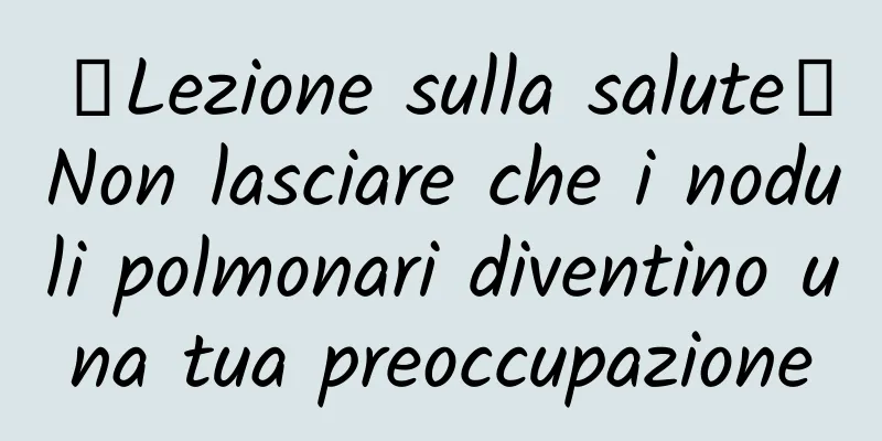 【Lezione sulla salute】Non lasciare che i noduli polmonari diventino una tua preoccupazione
