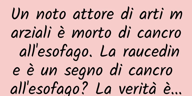 Un noto attore di arti marziali è morto di cancro all'esofago. La raucedine è un segno di cancro all'esofago? La verità è...