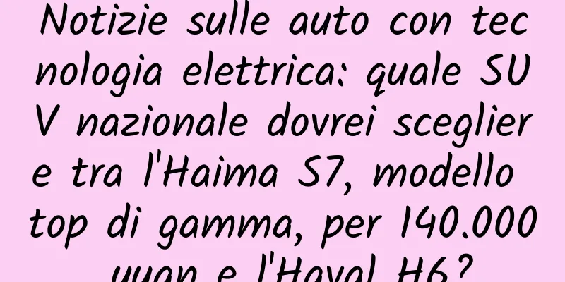 Notizie sulle auto con tecnologia elettrica: quale SUV nazionale dovrei scegliere tra l'Haima S7, modello top di gamma, per 140.000 yuan e l'Haval H6?