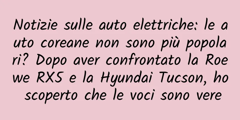 Notizie sulle auto elettriche: le auto coreane non sono più popolari? Dopo aver confrontato la Roewe RX5 e la Hyundai Tucson, ho scoperto che le voci sono vere
