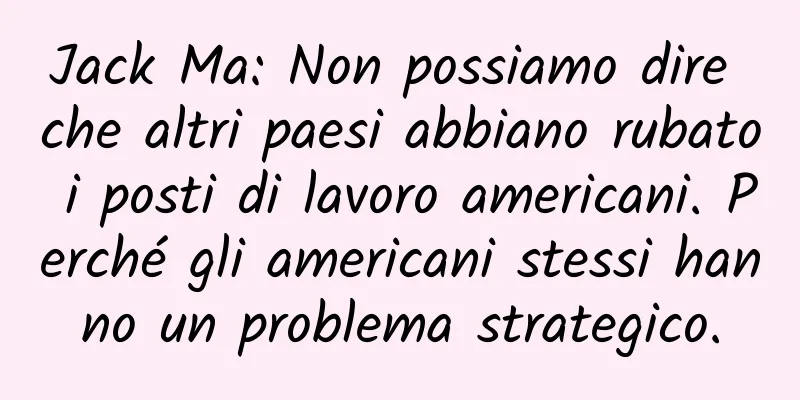 Jack Ma: Non possiamo dire che altri paesi abbiano rubato i posti di lavoro americani. Perché gli americani stessi hanno un problema strategico.