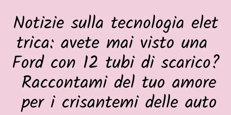 Notizie sulla tecnologia elettrica: avete mai visto una Ford con 12 tubi di scarico? Raccontami del tuo amore per i crisantemi delle auto
