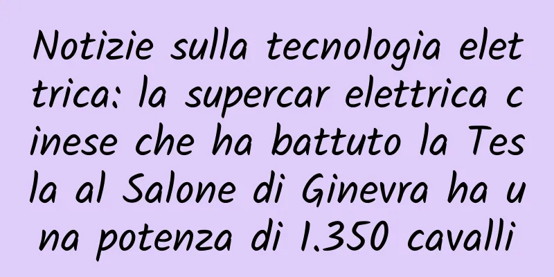 Notizie sulla tecnologia elettrica: la supercar elettrica cinese che ha battuto la Tesla al Salone di Ginevra ha una potenza di 1.350 cavalli