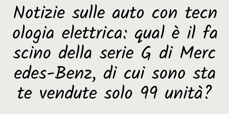 Notizie sulle auto con tecnologia elettrica: qual è il fascino della serie G di Mercedes-Benz, di cui sono state vendute solo 99 unità?