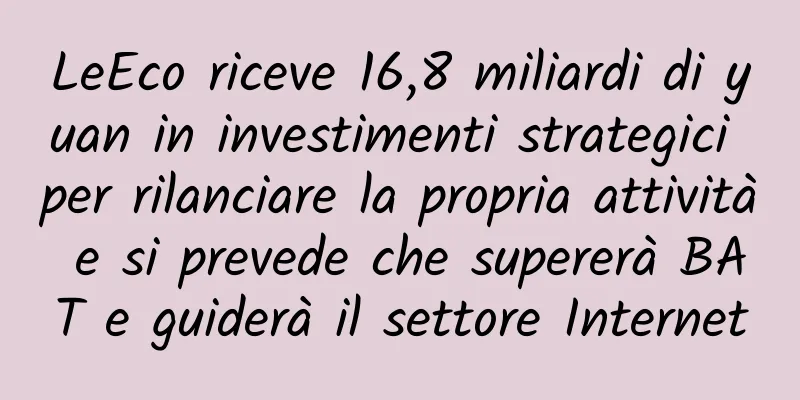 LeEco riceve 16,8 miliardi di yuan in investimenti strategici per rilanciare la propria attività e si prevede che supererà BAT e guiderà il settore Internet