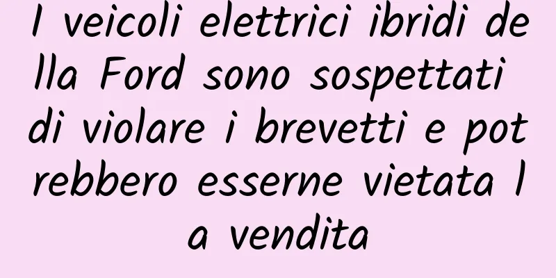 I veicoli elettrici ibridi della Ford sono sospettati di violare i brevetti e potrebbero esserne vietata la vendita
