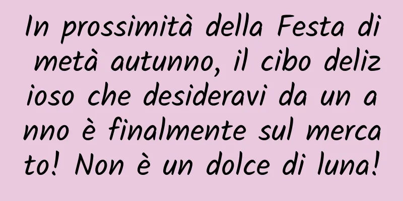 In prossimità della Festa di metà autunno, il cibo delizioso che desideravi da un anno è finalmente sul mercato! Non è un dolce di luna!