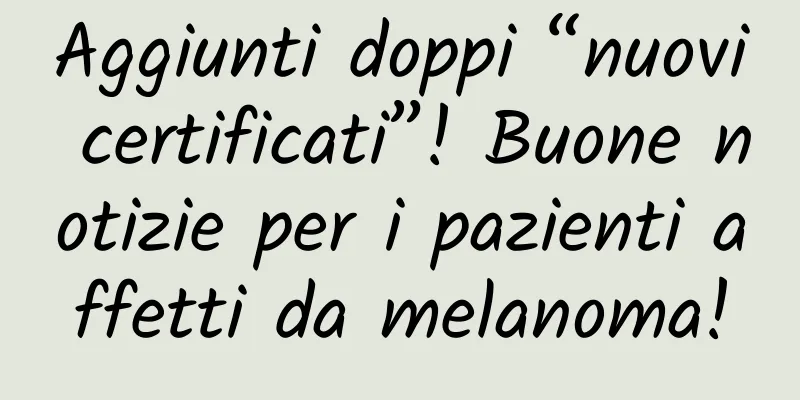 Aggiunti doppi “nuovi certificati”! Buone notizie per i pazienti affetti da melanoma!