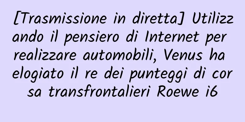 [Trasmissione in diretta] Utilizzando il pensiero di Internet per realizzare automobili, Venus ha elogiato il re dei punteggi di corsa transfrontalieri Roewe i6