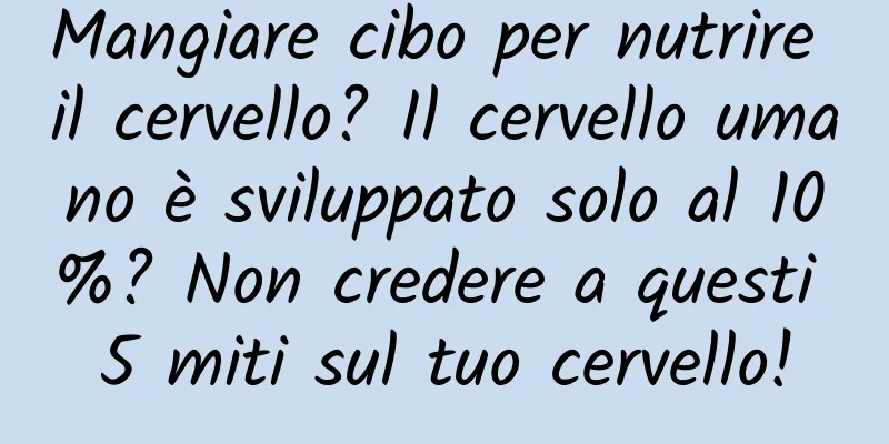 Mangiare cibo per nutrire il cervello? Il cervello umano è sviluppato solo al 10%? Non credere a questi 5 miti sul tuo cervello!