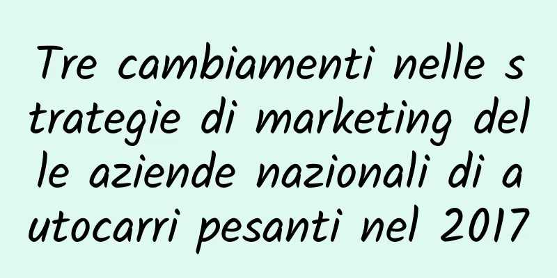 Tre cambiamenti nelle strategie di marketing delle aziende nazionali di autocarri pesanti nel 2017