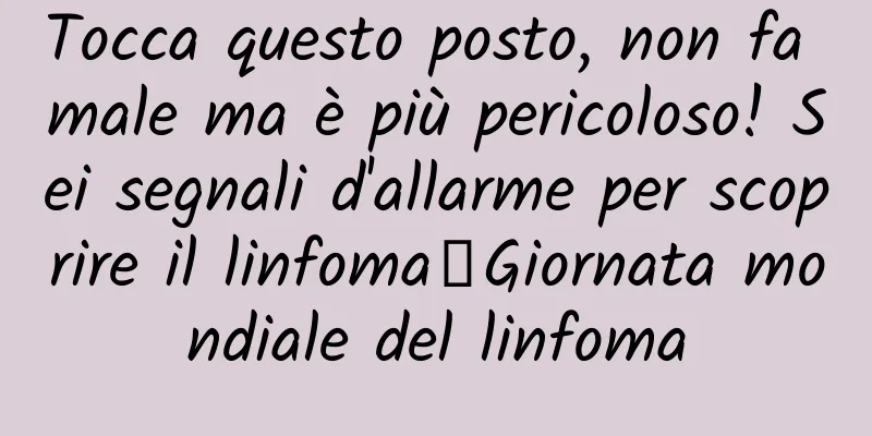 Tocca questo posto, non fa male ma è più pericoloso! Sei segnali d'allarme per scoprire il linfoma丨Giornata mondiale del linfoma