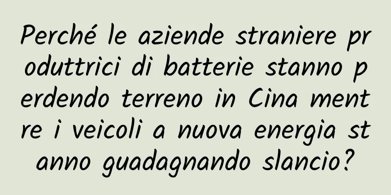 Perché le aziende straniere produttrici di batterie stanno perdendo terreno in Cina mentre i veicoli a nuova energia stanno guadagnando slancio?