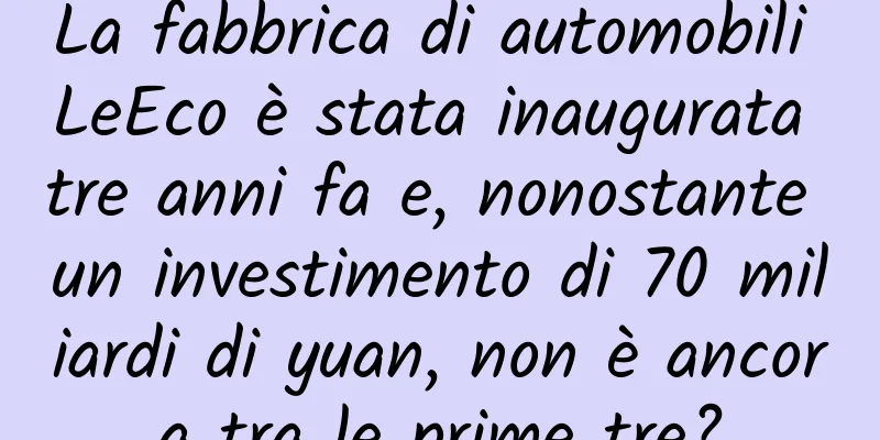 La fabbrica di automobili LeEco è stata inaugurata tre anni fa e, nonostante un investimento di 70 miliardi di yuan, non è ancora tra le prime tre?