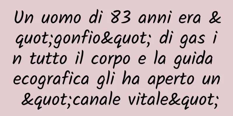 Un uomo di 83 anni era "gonfio" di gas in tutto il corpo e la guida ecografica gli ha aperto un "canale vitale"