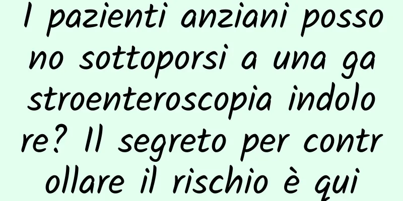 I pazienti anziani possono sottoporsi a una gastroenteroscopia indolore? Il segreto per controllare il rischio è qui