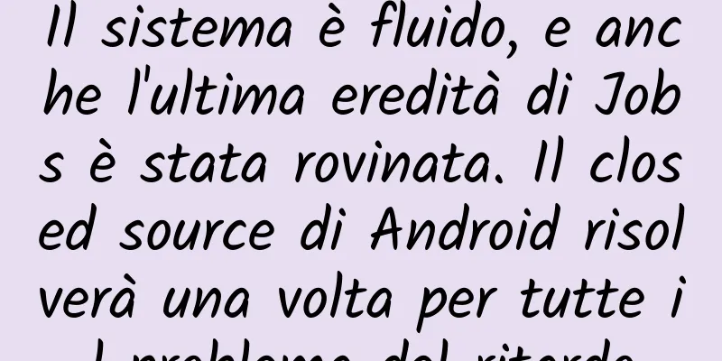 Il sistema è fluido, e anche l'ultima eredità di Jobs è stata rovinata. Il closed source di Android risolverà una volta per tutte il problema del ritardo