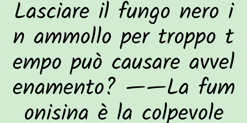 Lasciare il fungo nero in ammollo per troppo tempo può causare avvelenamento? ——La fumonisina è la colpevole