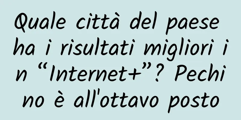 Quale città del paese ha i risultati migliori in “Internet+”? Pechino è all'ottavo posto