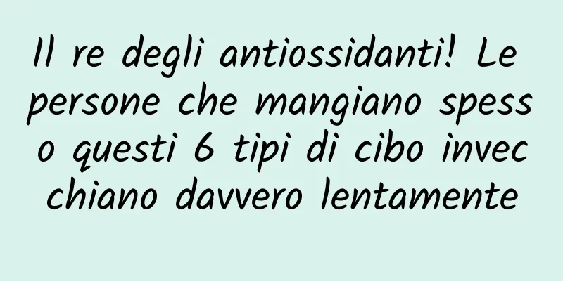 Il re degli antiossidanti! Le persone che mangiano spesso questi 6 tipi di cibo invecchiano davvero lentamente