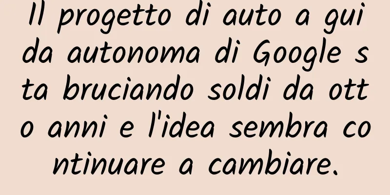 Il progetto di auto a guida autonoma di Google sta bruciando soldi da otto anni e l'idea sembra continuare a cambiare.
