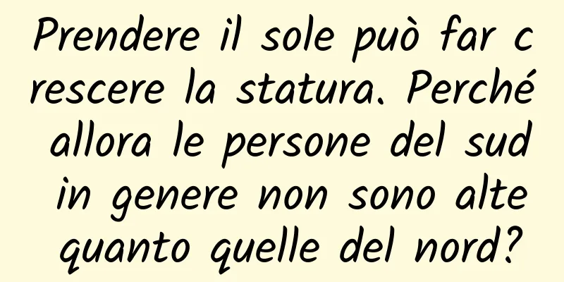 Prendere il sole può far crescere la statura. Perché allora le persone del sud in genere non sono alte quanto quelle del nord?