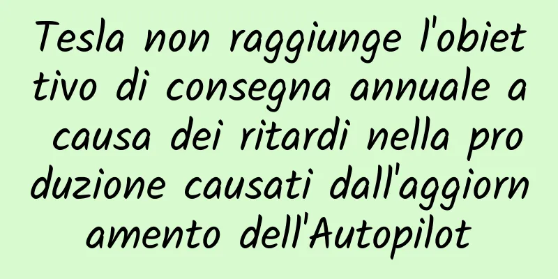 Tesla non raggiunge l'obiettivo di consegna annuale a causa dei ritardi nella produzione causati dall'aggiornamento dell'Autopilot