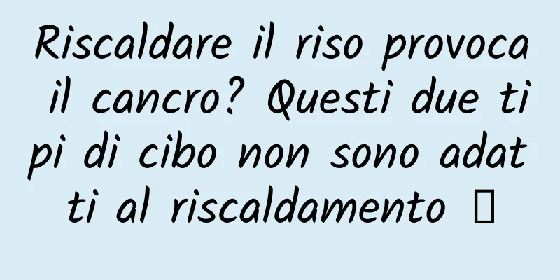 Riscaldare il riso provoca il cancro? Questi due tipi di cibo non sono adatti al riscaldamento →