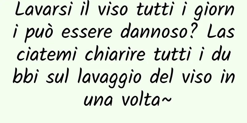 Lavarsi il viso tutti i giorni può essere dannoso? Lasciatemi chiarire tutti i dubbi sul lavaggio del viso in una volta~