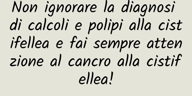 Non ignorare la diagnosi di calcoli e polipi alla cistifellea e fai sempre attenzione al cancro alla cistifellea!
