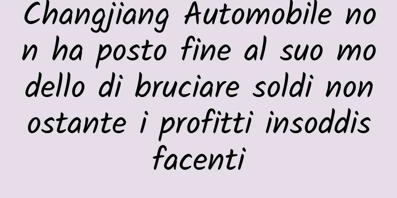 Changjiang Automobile non ha posto fine al suo modello di bruciare soldi nonostante i profitti insoddisfacenti