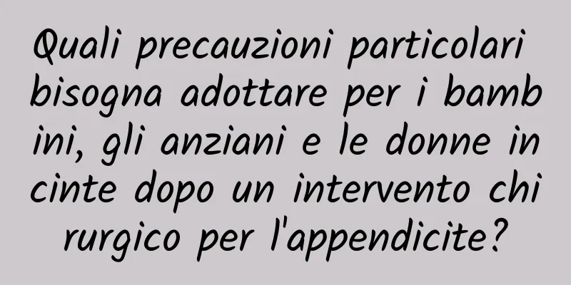 Quali precauzioni particolari bisogna adottare per i bambini, gli anziani e le donne incinte dopo un intervento chirurgico per l'appendicite?