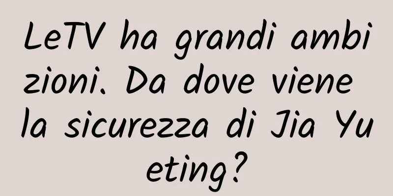 LeTV ha grandi ambizioni. Da dove viene la sicurezza di Jia Yueting?