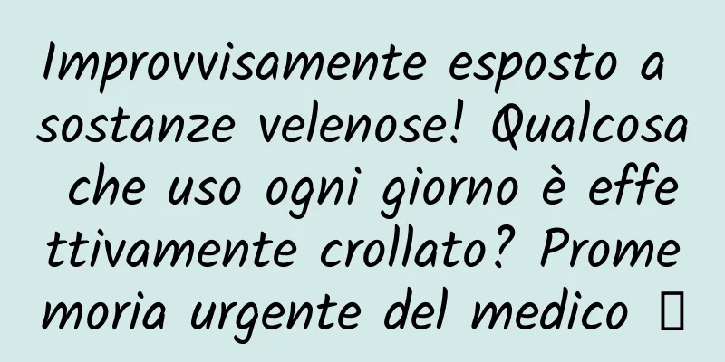 Improvvisamente esposto a sostanze velenose! Qualcosa che uso ogni giorno è effettivamente crollato? Promemoria urgente del medico →