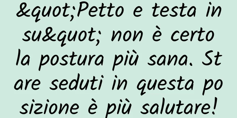 "Petto e testa in su" non è certo la postura più sana. Stare seduti in questa posizione è più salutare!