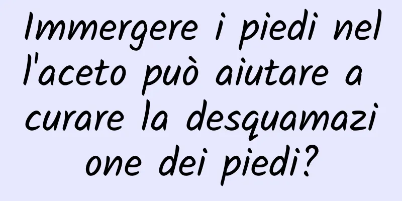 Immergere i piedi nell'aceto può aiutare a curare la desquamazione dei piedi?
