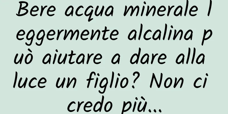 Bere acqua minerale leggermente alcalina può aiutare a dare alla luce un figlio? Non ci credo più...