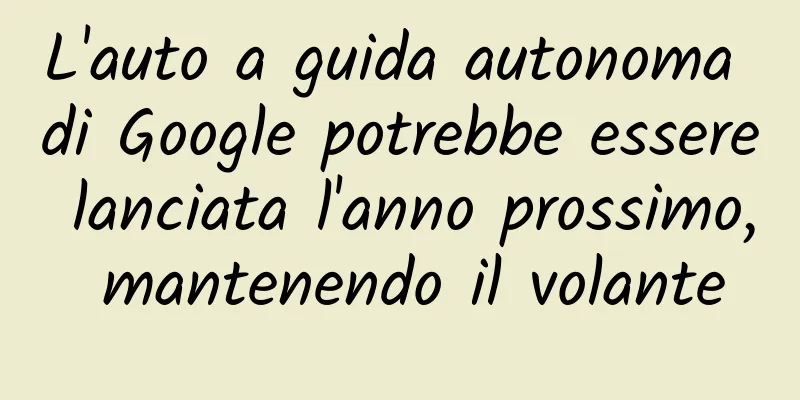 L'auto a guida autonoma di Google potrebbe essere lanciata l'anno prossimo, mantenendo il volante