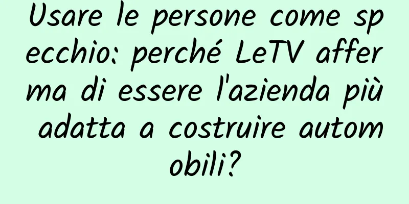 Usare le persone come specchio: perché LeTV afferma di essere l'azienda più adatta a costruire automobili?