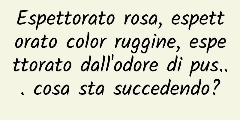 Espettorato rosa, espettorato color ruggine, espettorato dall'odore di pus... cosa sta succedendo?