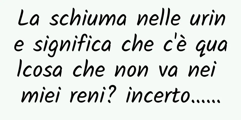 La schiuma nelle urine significa che c'è qualcosa che non va nei miei reni? incerto……