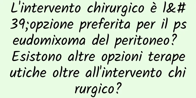 L'intervento chirurgico è l'opzione preferita per il pseudomixoma del peritoneo? Esistono altre opzioni terapeutiche oltre all'intervento chirurgico?