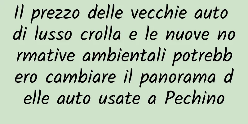 Il prezzo delle vecchie auto di lusso crolla e le nuove normative ambientali potrebbero cambiare il panorama delle auto usate a Pechino