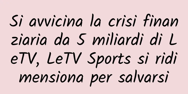 Si avvicina la crisi finanziaria da 5 miliardi di LeTV, LeTV Sports si ridimensiona per salvarsi