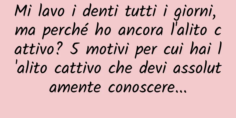 Mi lavo i denti tutti i giorni, ma perché ho ancora l'alito cattivo? 5 motivi per cui hai l'alito cattivo che devi assolutamente conoscere...