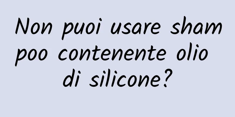 Non puoi usare shampoo contenente olio di silicone?