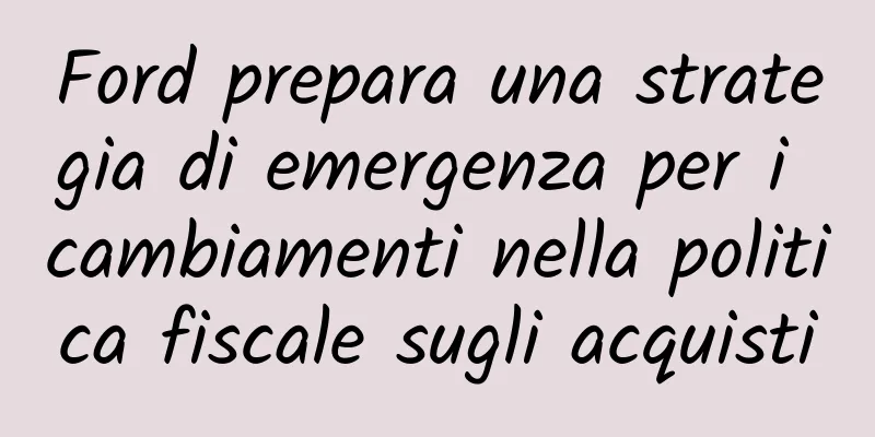 Ford prepara una strategia di emergenza per i cambiamenti nella politica fiscale sugli acquisti